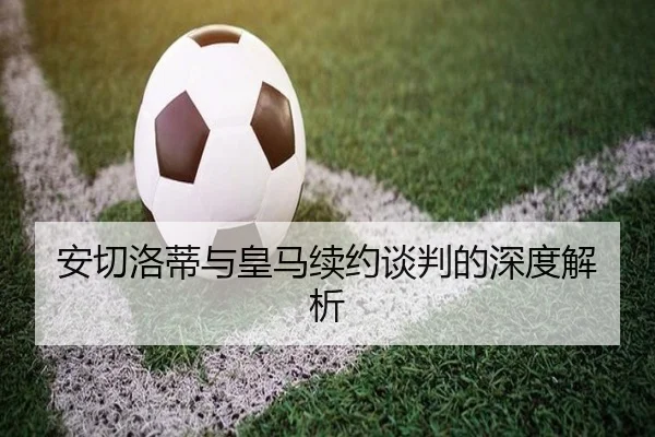安切洛蒂与皇马续约谈判的深度解析